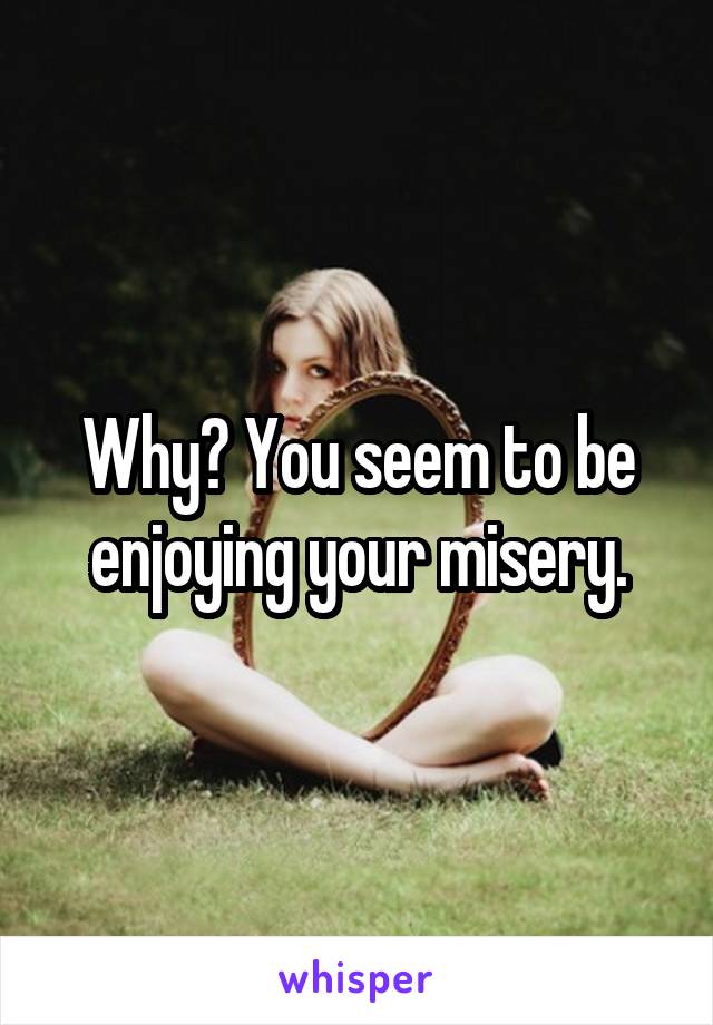 Why? You seem to be enjoying your misery.