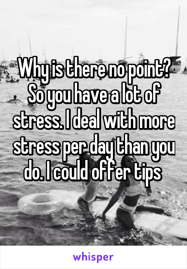 Why is there no point? So you have a lot of stress. I deal with more stress per day than you do. I could offer tips 
