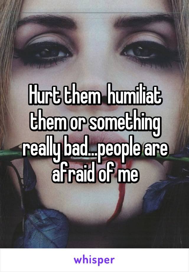 Hurt them  humiliat them or something really bad...people are afraid of me