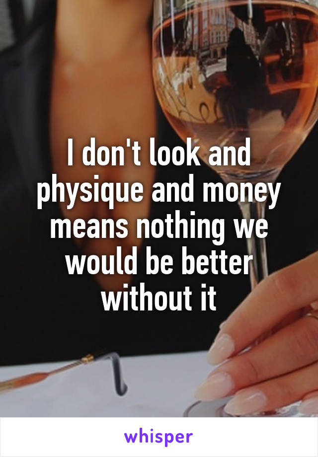 I don't look and physique and money means nothing we would be better without it