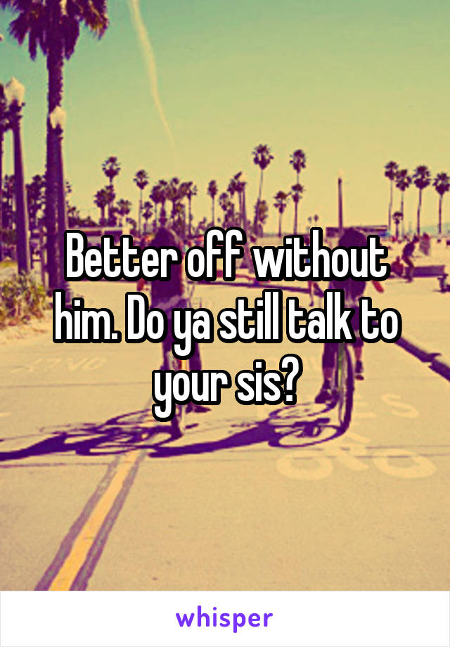 Better off without him. Do ya still talk to your sis?