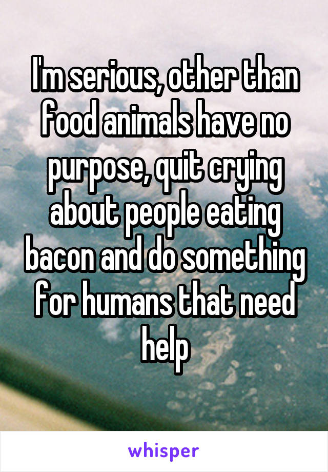 I'm serious, other than food animals have no purpose, quit crying about people eating bacon and do something for humans that need help
