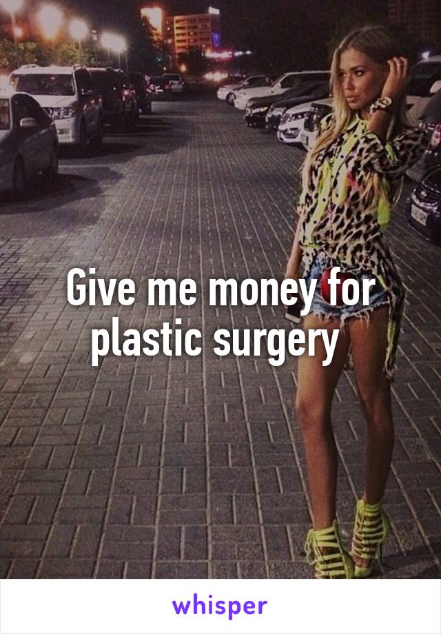 Give me money for plastic surgery 