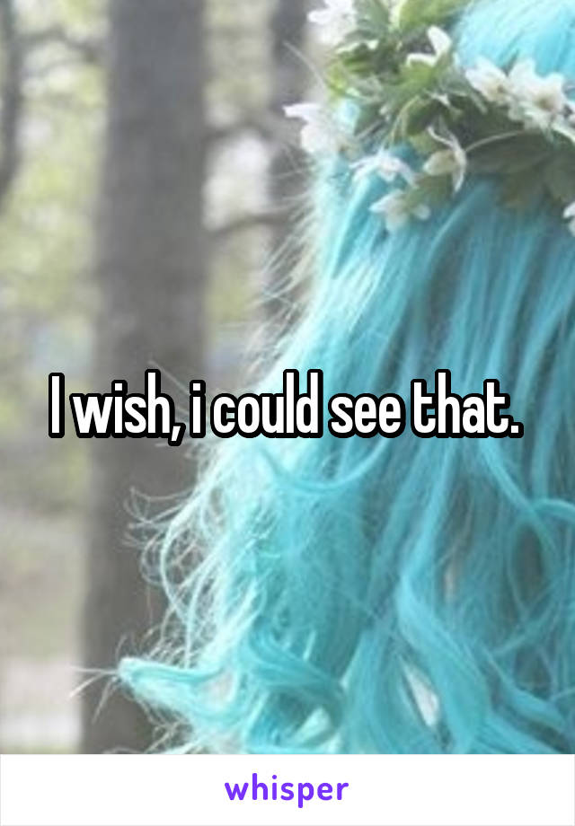 I wish, i could see that. 