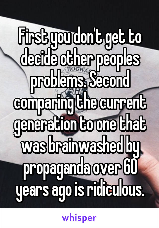 First you don't get to decide other peoples problems. Second comparing the current generation to one that was brainwashed by propaganda over 60 years ago is ridiculous.