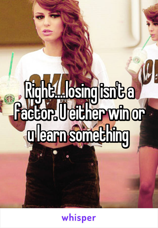 Right....losing isn't a factor. U either win or u learn something 