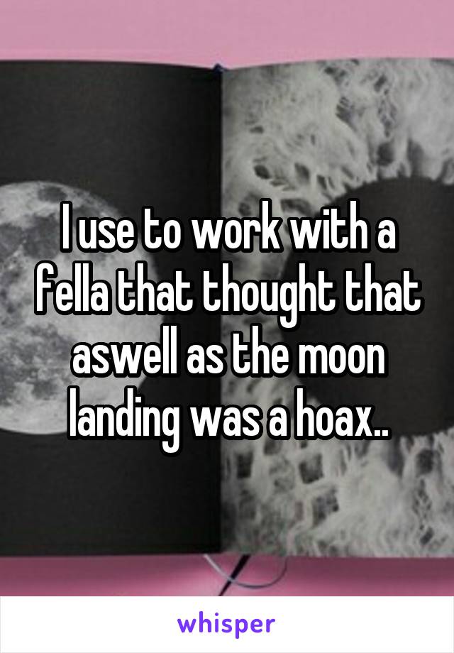 I use to work with a fella that thought that aswell as the moon landing was a hoax..