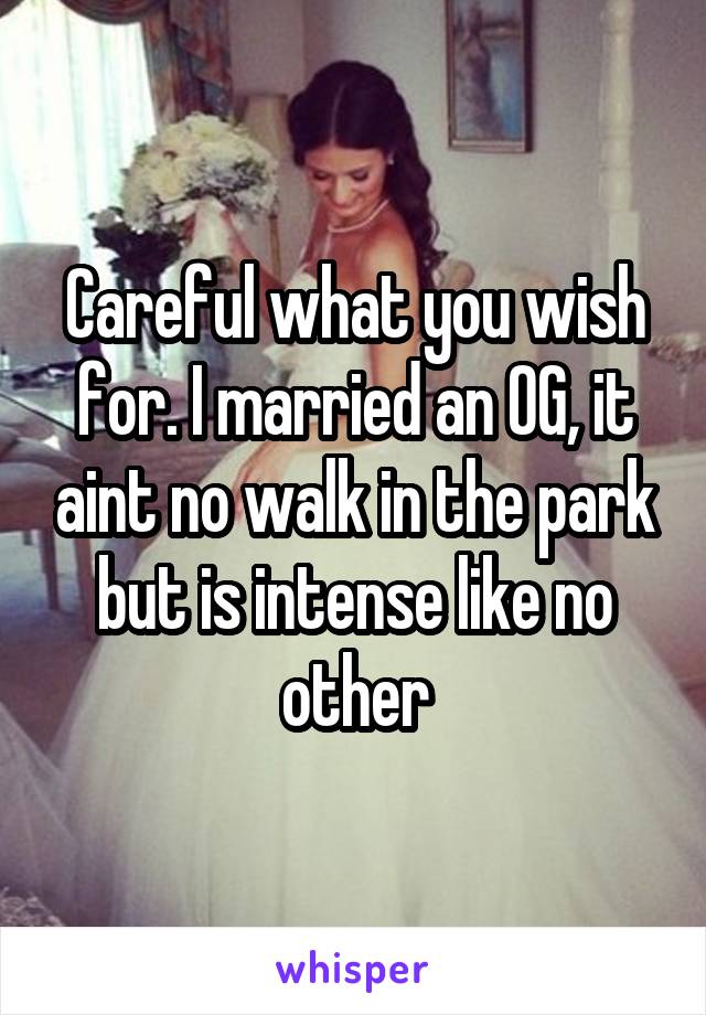Careful what you wish for. I married an OG, it aint no walk in the park but is intense like no other