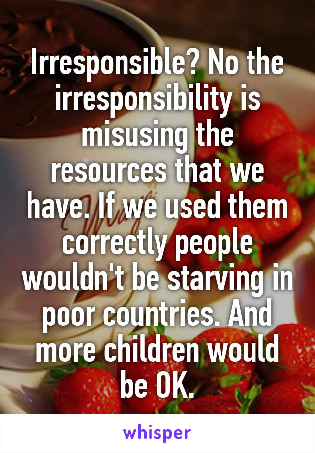 Irresponsible? No the irresponsibility is misusing the resources that we have. If we used them correctly people wouldn't be starving in poor countries. And more children would be OK.