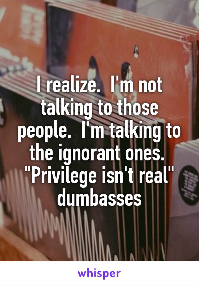 I realize.  I'm not talking to those people.  I'm talking to the ignorant ones.  "Privilege isn't real" dumbasses