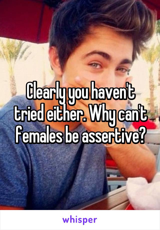 Clearly you haven't tried either. Why can't females be assertive?