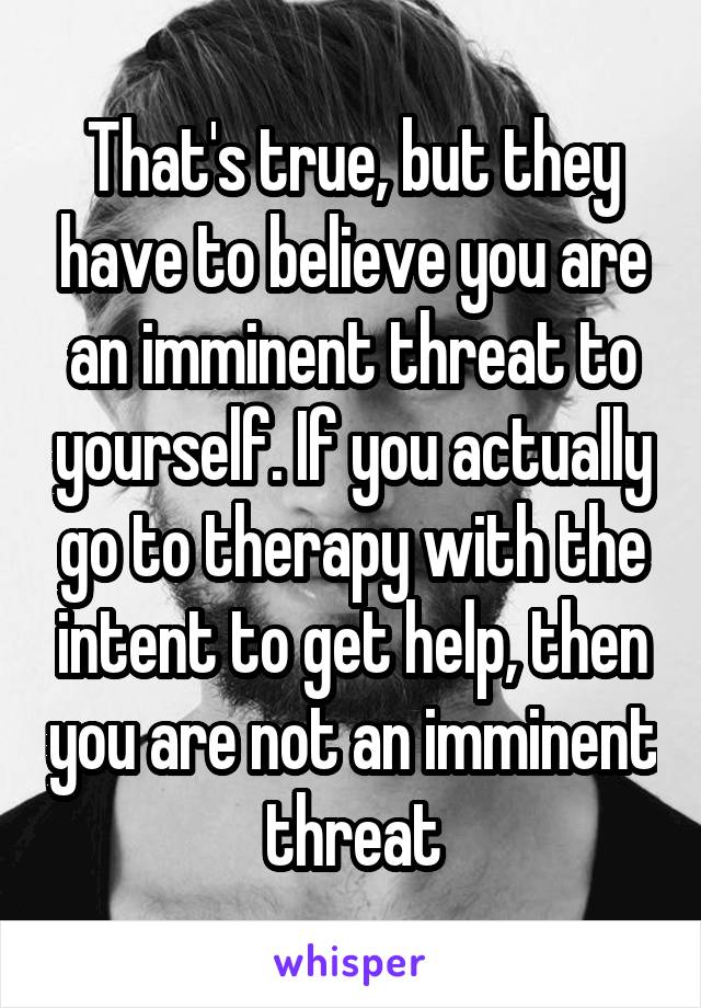 That's true, but they have to believe you are an imminent threat to yourself. If you actually go to therapy with the intent to get help, then you are not an imminent threat