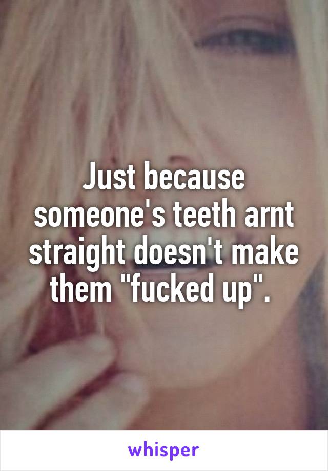 Just because someone's teeth arnt straight doesn't make them "fucked up". 