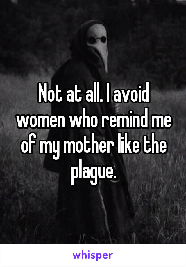 Not at all. I avoid women who remind me of my mother like the plague.