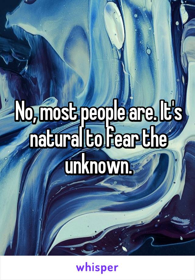 No, most people are. It's natural to fear the unknown.