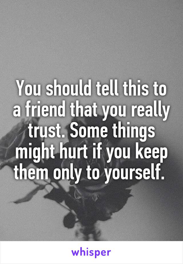You should tell this to a friend that you really trust. Some things might hurt if you keep them only to yourself. 