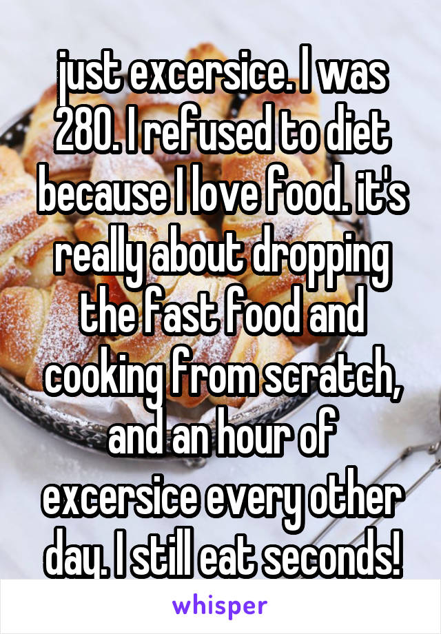 just excersice. I was 280. I refused to diet because I love food. it's really about dropping the fast food and cooking from scratch, and an hour of excersice every other day. I still eat seconds!