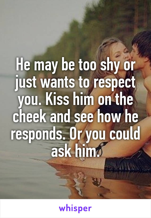 He may be too shy or just wants to respect you. Kiss him on the cheek and see how he responds. Or you could ask him.