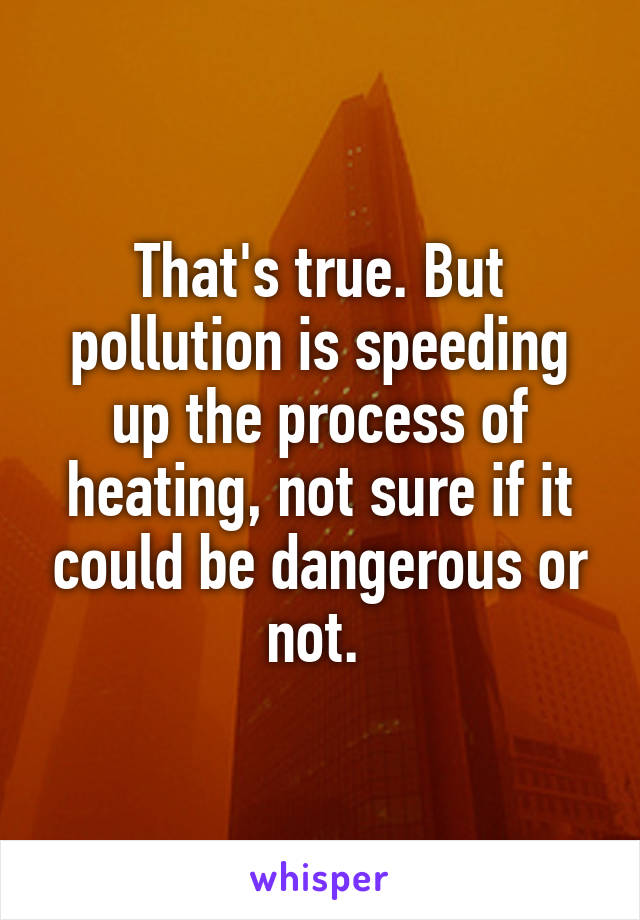 That's true. But pollution is speeding up the process of heating, not sure if it could be dangerous or not. 