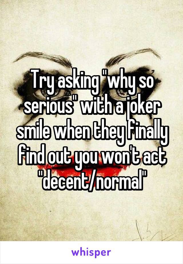 Try asking "why so serious" with a joker smile when they finally find out you won't act "decent/normal"