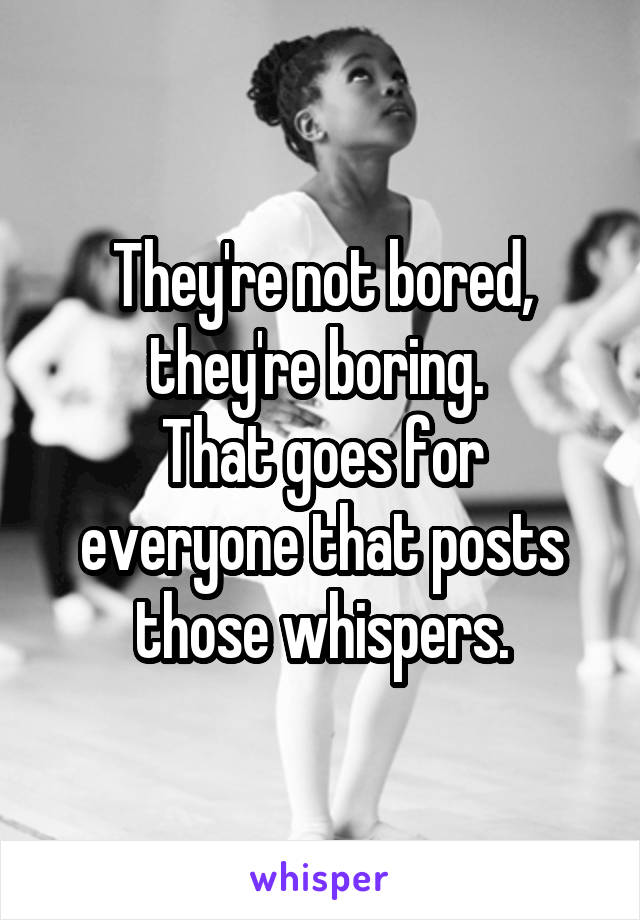 They're not bored, they're boring. 
That goes for everyone that posts those whispers.