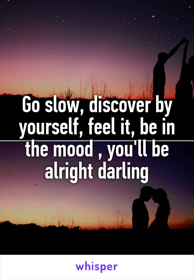 Go slow, discover by yourself, feel it, be in the mood , you'll be alright darling