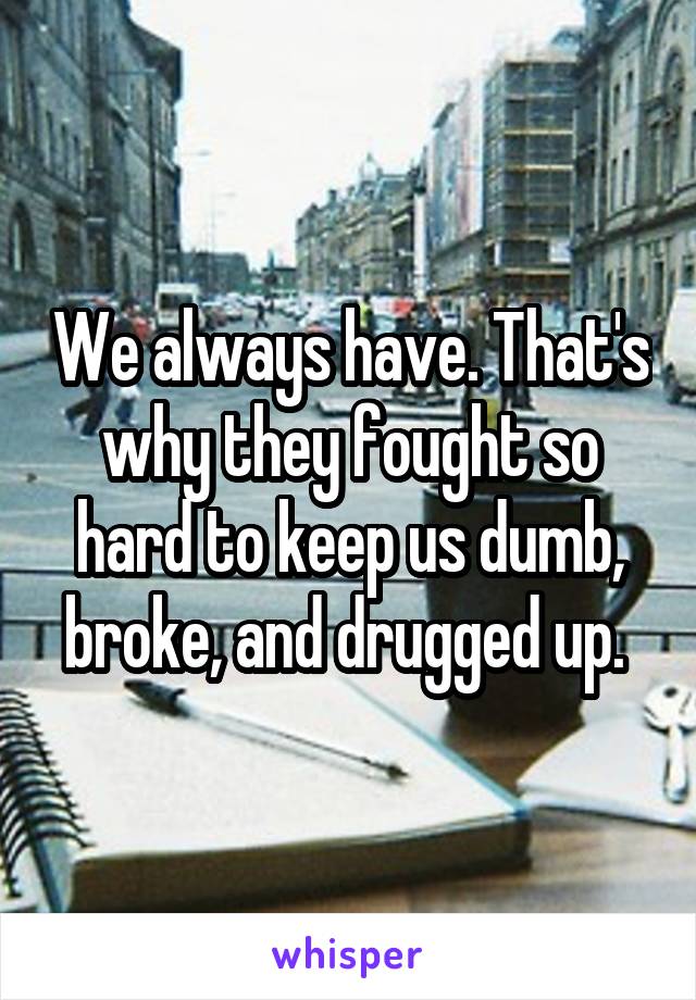 We always have. That's why they fought so hard to keep us dumb, broke, and drugged up. 
