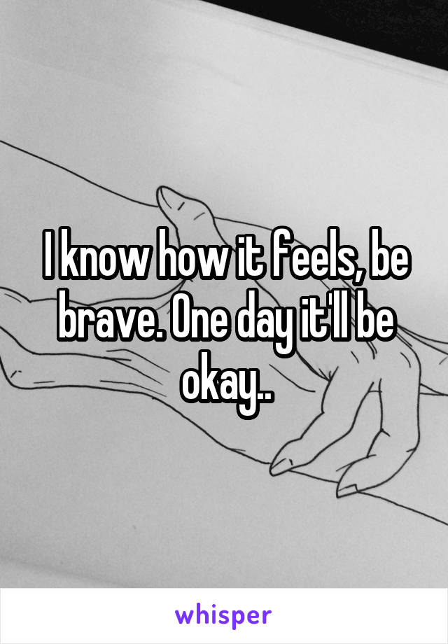 I know how it feels, be brave. One day it'll be okay..