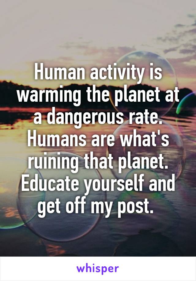 Human activity is warming the planet at a dangerous rate. Humans are what's ruining that planet. Educate yourself and get off my post. 