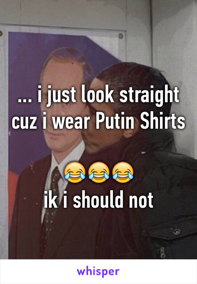 ... i just look straight cuz i wear Putin Shirts

😂😂😂
ik i should not