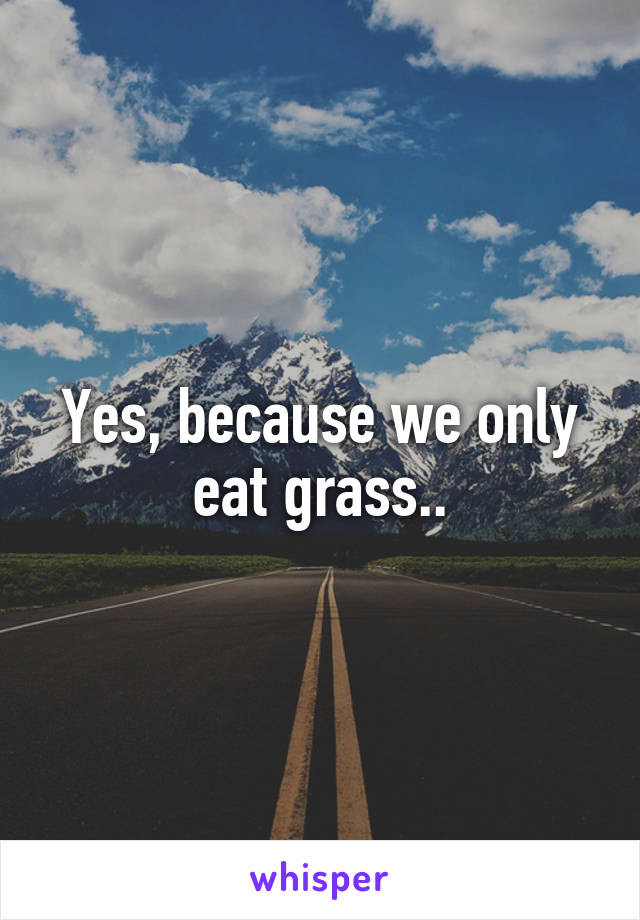 Yes, because we only eat grass..