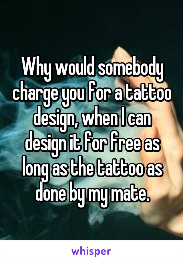 Why would somebody charge you for a tattoo design, when I can design it for free as long as the tattoo as done by my mate.