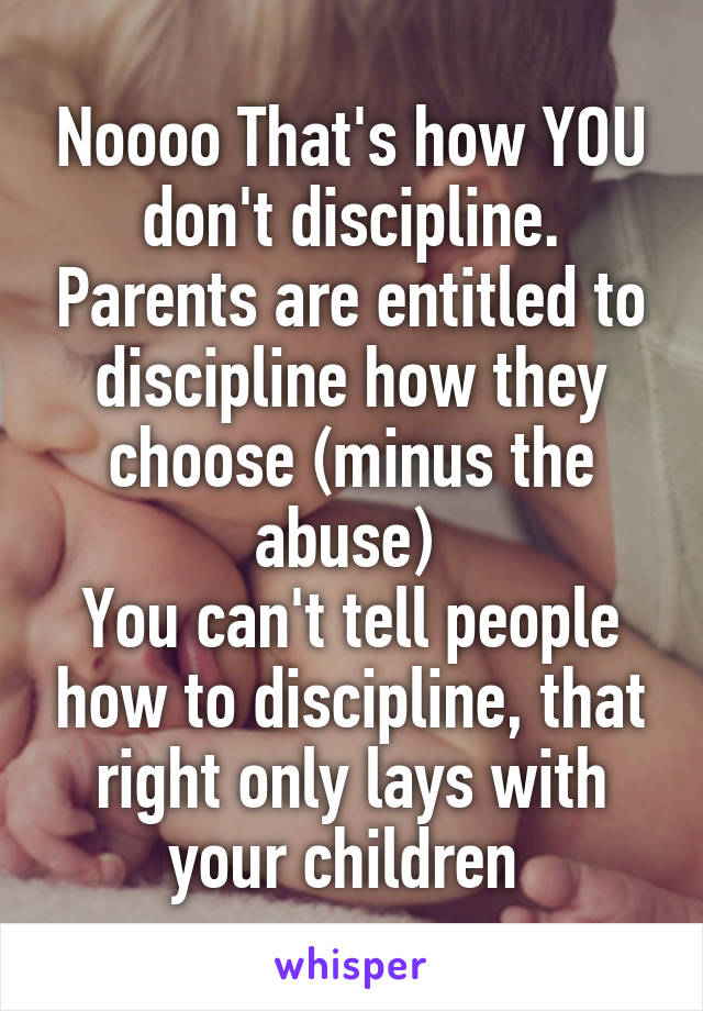 Noooo That's how YOU don't discipline. Parents are entitled to discipline how they choose (minus the abuse) 
You can't tell people how to discipline, that right only lays with your children 