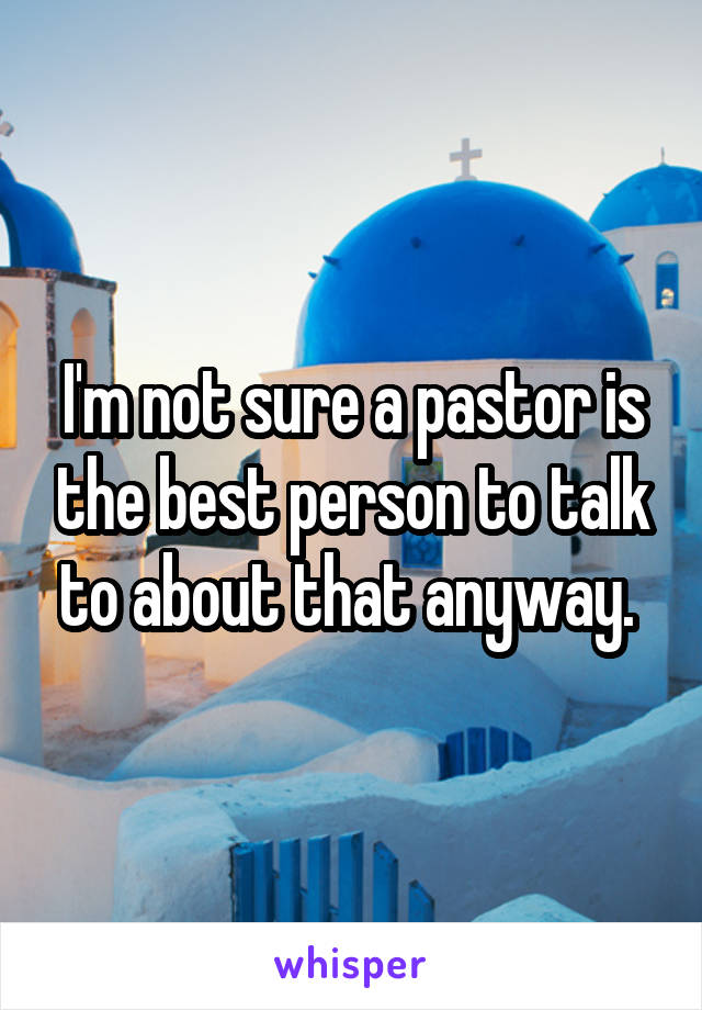 I'm not sure a pastor is the best person to talk to about that anyway. 