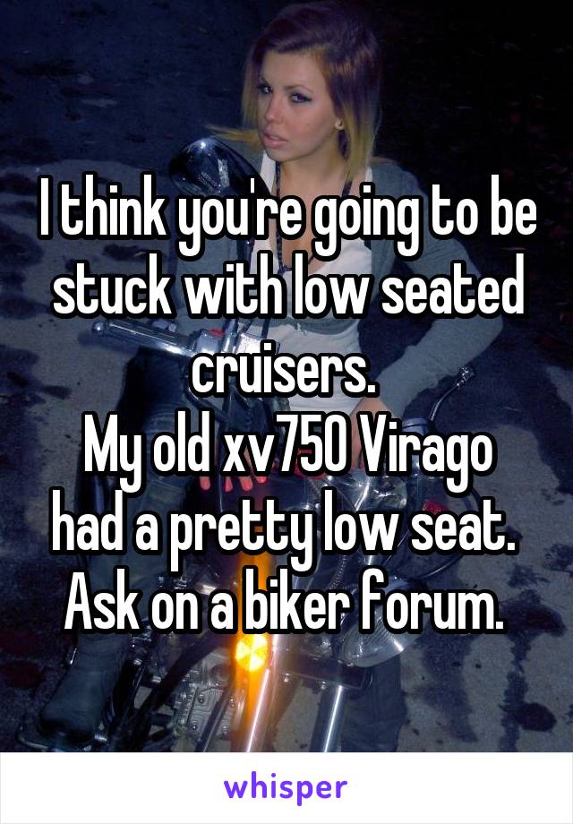 I think you're going to be stuck with low seated cruisers. 
My old xv750 Virago had a pretty low seat. 
Ask on a biker forum. 