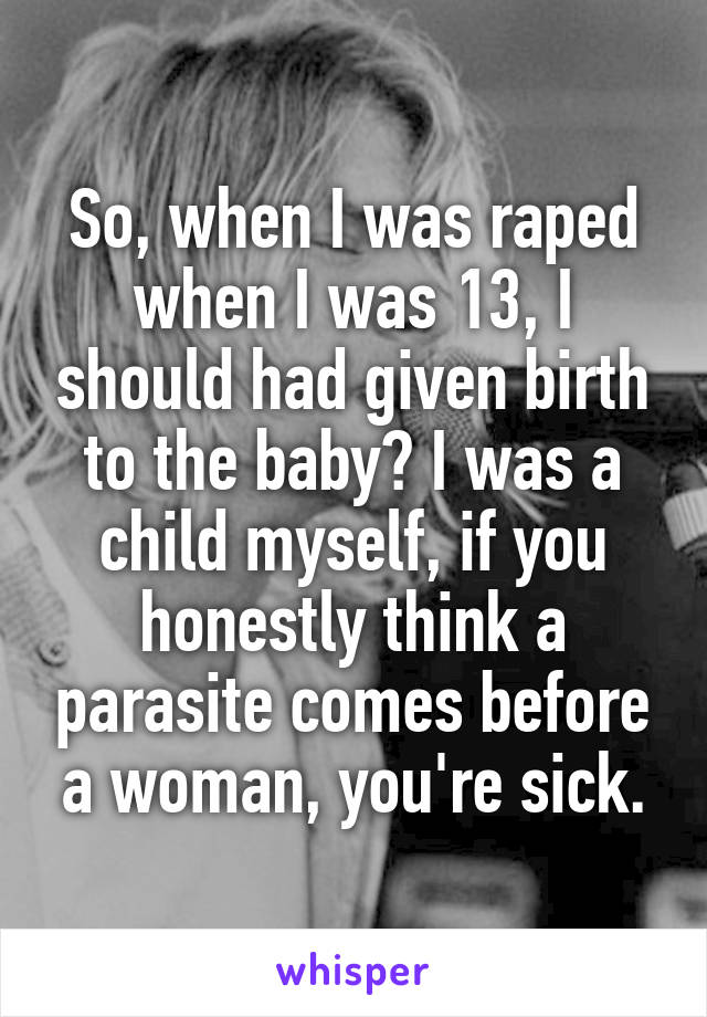 So, when I was raped when I was 13, I should had given birth to the baby? I was a child myself, if you honestly think a parasite comes before a woman, you're sick.