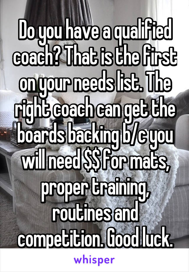 Do you have a qualified coach? That is the first on your needs list. The right coach can get the boards backing b/c you will need $$ for mats, proper training, routines and competition. Good luck.