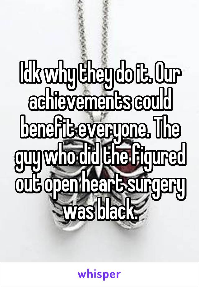 Idk why they do it. Our achievements could benefit everyone. The guy who did the figured out open heart surgery was black.