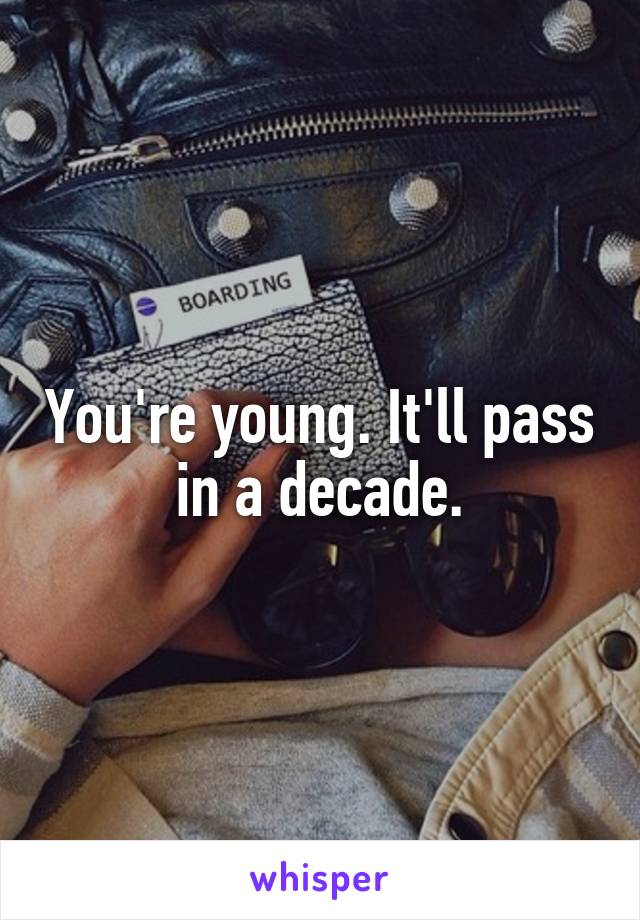 You're young. It'll pass in a decade.