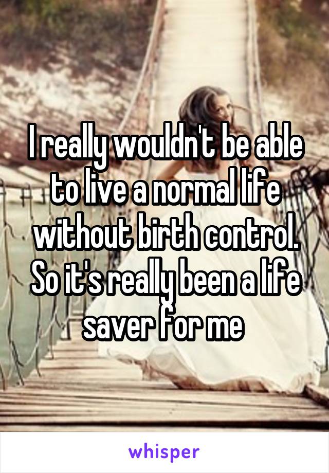 I really wouldn't be able to live a normal life without birth control. So it's really been a life saver for me 