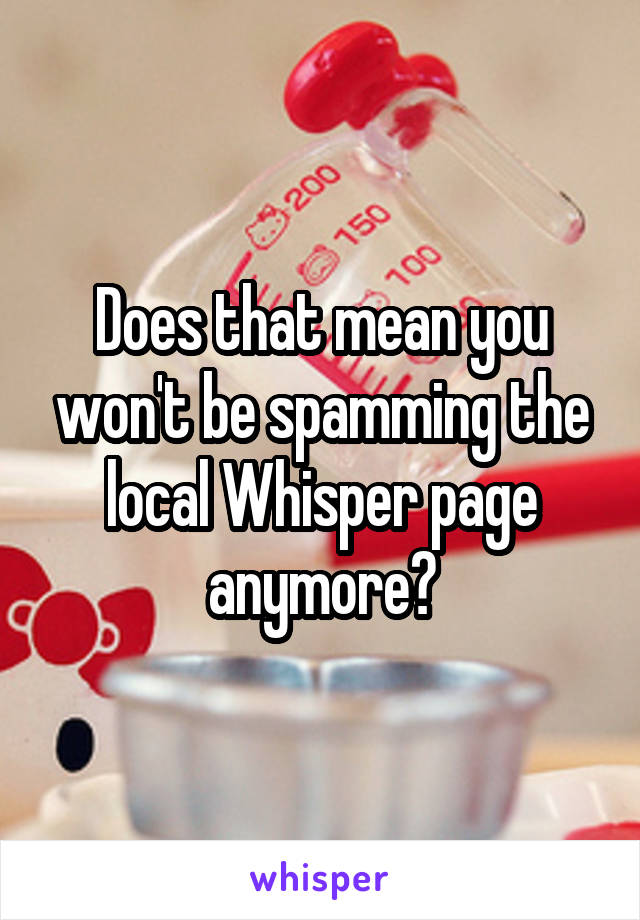 Does that mean you won't be spamming the local Whisper page anymore?