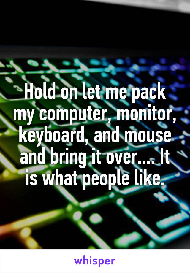 Hold on let me pack my computer, monitor, keyboard, and mouse and bring it over.... It is what people like.