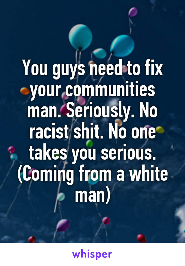 You guys need to fix your communities man. Seriously. No racist shit. No one takes you serious. (Coming from a white man)