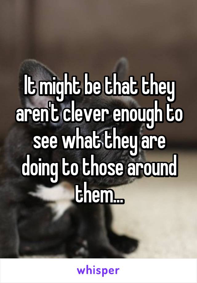 It might be that they aren't clever enough to see what they are doing to those around them...