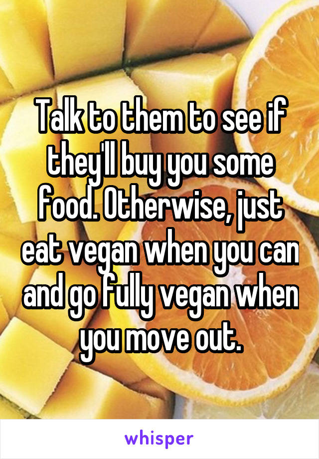 Talk to them to see if they'll buy you some food. Otherwise, just eat vegan when you can and go fully vegan when you move out.