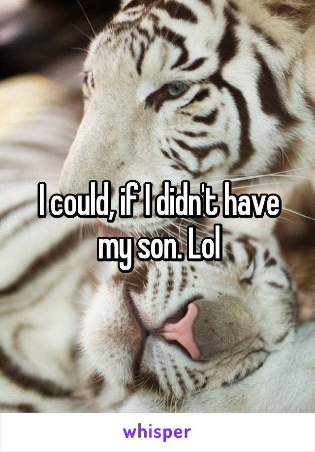 I could, if I didn't have my son. Lol