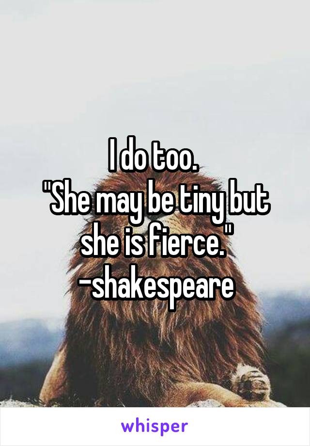 I do too. 
"She may be tiny but she is fierce." -shakespeare