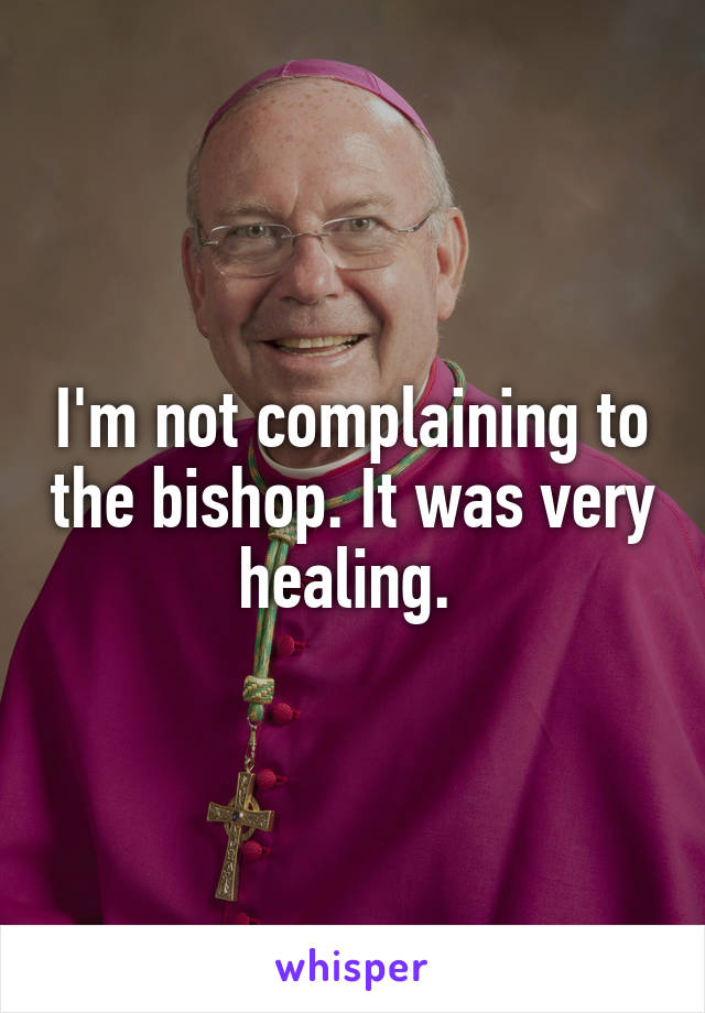 I'm not complaining to the bishop. It was very healing. 