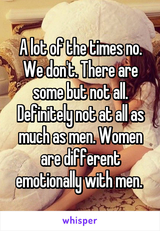 A lot of the times no. We don't. There are some but not all. Definitely not at all as much as men. Women are different emotionally with men. 