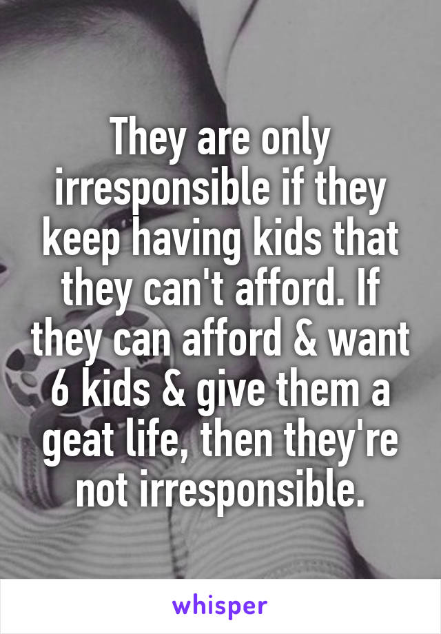 They are only irresponsible if they keep having kids that they can't afford. If they can afford & want 6 kids & give them a geat life, then they're not irresponsible.
